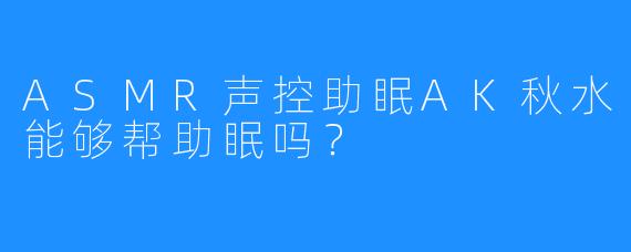 ASMR声控助眠AK秋水能够帮助眠吗？