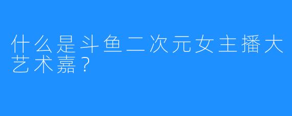 什么是斗鱼二次元女主播大艺术嘉？