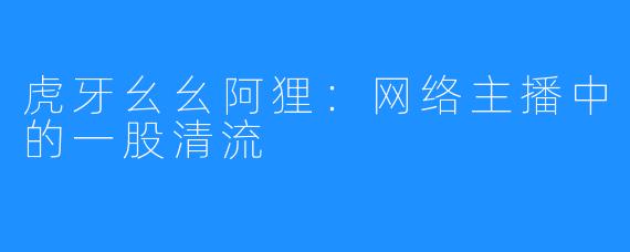 虎牙幺幺阿狸:网络主播中的一股清流