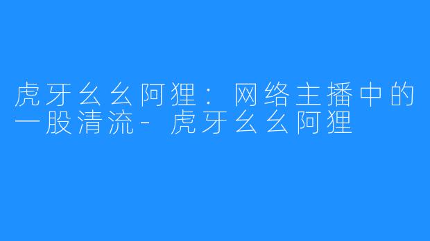 虎牙幺幺阿狸:网络主播中的一股清流-虎牙幺幺阿狸