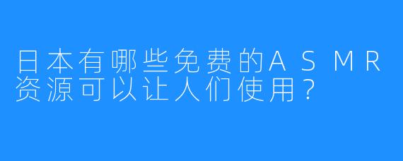日本有哪些免费的ASMR资源可以让人们使用？