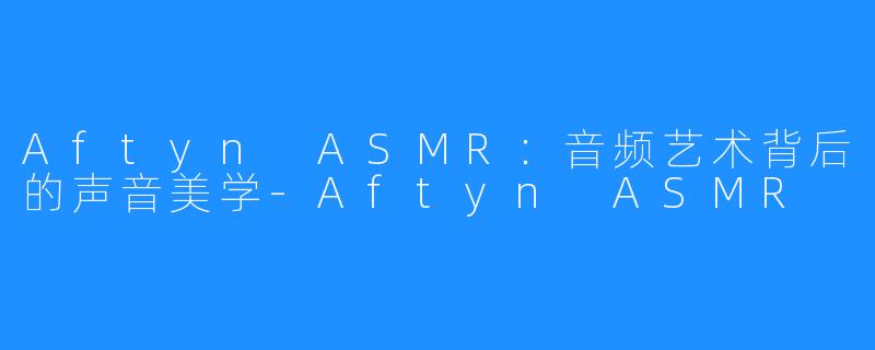 Aftyn ASMR:音频艺术背后的声音美学-Aftyn ASMR