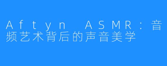 Aftyn ASMR:音频艺术背后的声音美学