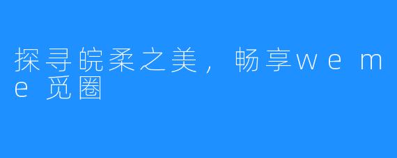 探寻皖柔之美,畅享weme觅圈
