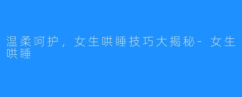 温柔呵护,女生哄睡技巧大揭秘-女生哄睡