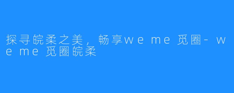 探寻皖柔之美,畅享weme觅圈-weme觅圈皖柔