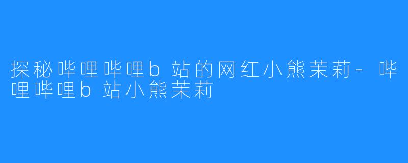 探秘哔哩哔哩b站的网红小熊茉莉-哔哩哔哩b站小熊茉莉