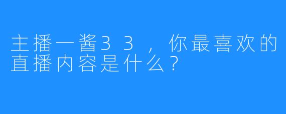 主播一酱33，你最喜欢的直播内容是什么？
