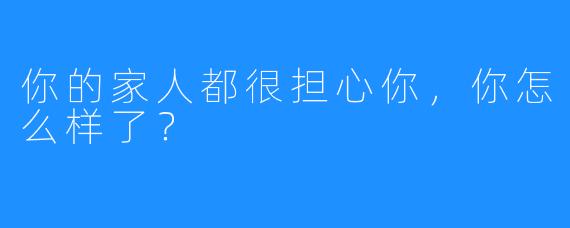 你的家人都很担心你，你怎么样了？