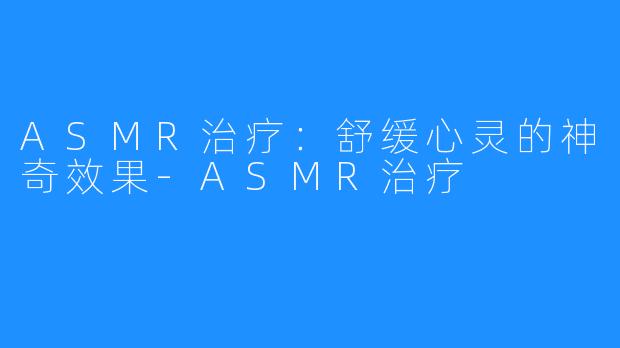 ASMR治疗:舒缓心灵的神奇效果-ASMR治疗