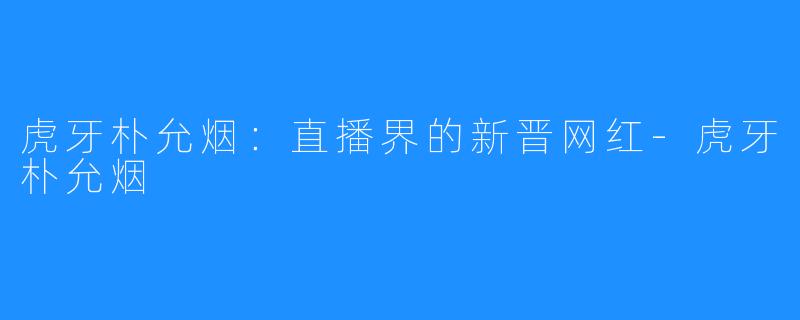 虎牙朴允烟:直播界的新晋网红-虎牙朴允烟