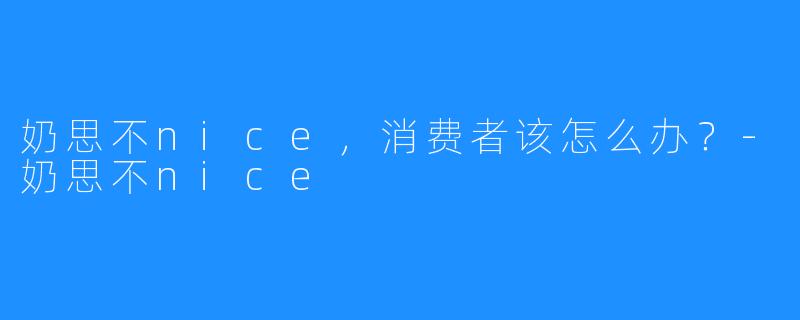 奶思不nice,消费者该怎么办?-奶思不nice