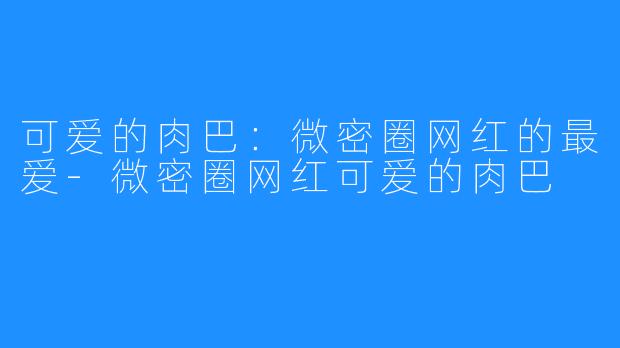 可爱的肉巴:微密圈网红的最爱-微密圈网红可爱的肉巴