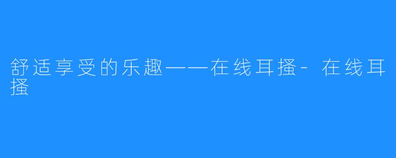 舒适享受的乐趣——在线耳搔-在线耳搔