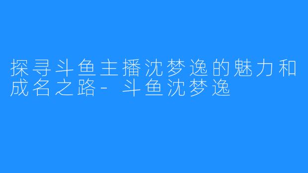 探寻斗鱼主播沈梦逸的魅力和成名之路-斗鱼沈梦逸