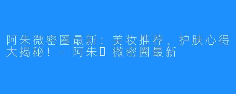 阿朱微密圈最新:美妆推荐、护肤心得大揭秘!-阿朱️微密圈最新
