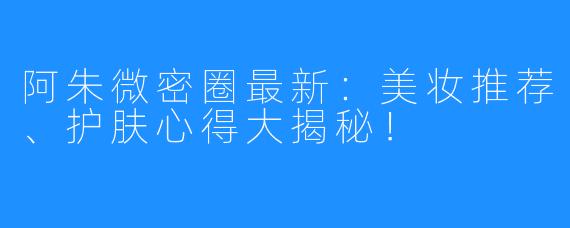 阿朱微密圈最新:美妆推荐、护肤心得大揭秘!