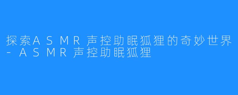 探索ASMR声控助眠狐狸的奇妙世界-ASMR声控助眠狐狸