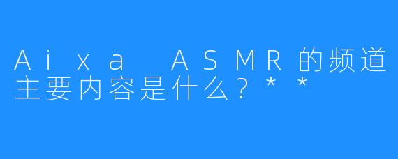 Aixa ASMR的频道主要内容是什么？**