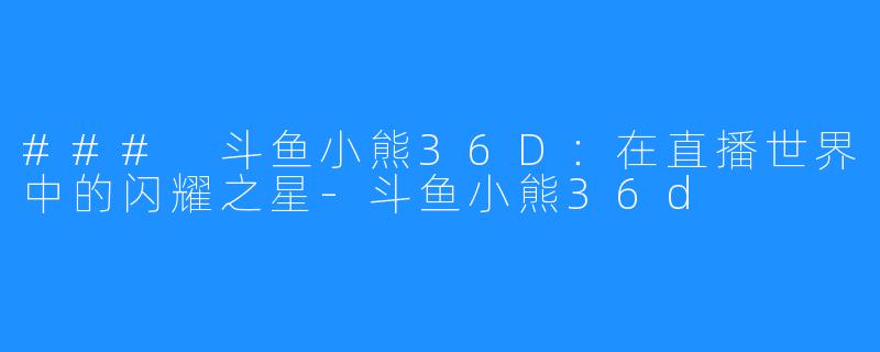 ### 斗鱼小熊36D:在直播世界中的闪耀之星-斗鱼小熊36d