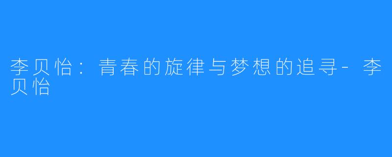李贝怡:青春的旋律与梦想的追寻-李贝怡