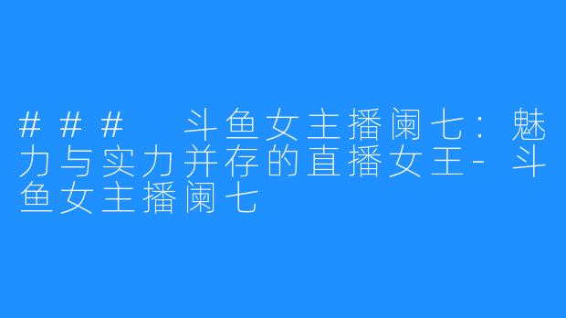 ### 斗鱼女主播阑七:魅力与实力并存的直播女王-斗鱼女主播阑七