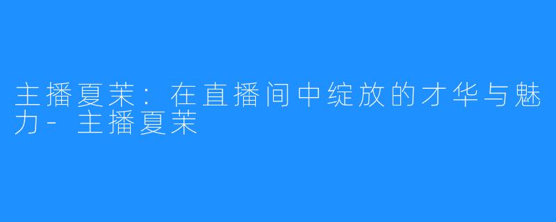 主播夏茉:在直播间中绽放的才华与魅力-主播夏茉