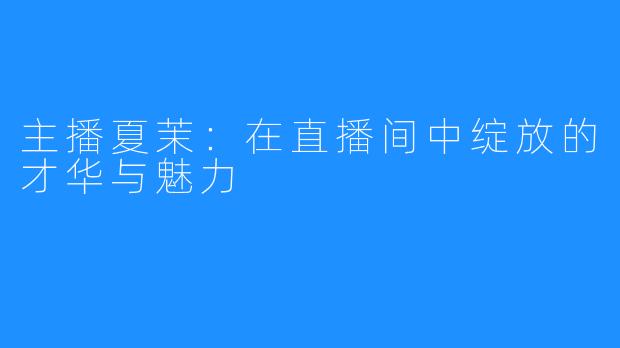 主播夏茉:在直播间中绽放的才华与魅力