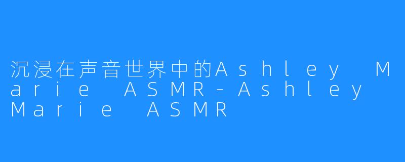 沉浸在声音世界中的Ashley Marie ASMR-Ashley Marie ASMR