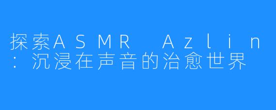 探索ASMR Azlin:沉浸在声音的治愈世界