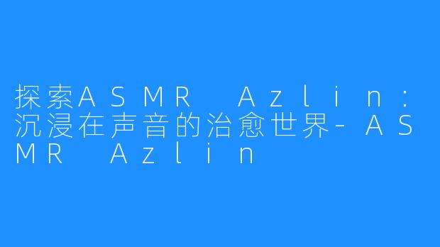 探索ASMR Azlin:沉浸在声音的治愈世界-ASMR Azlin