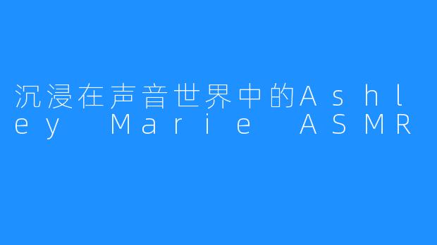 沉浸在声音世界中的Ashley Marie ASMR