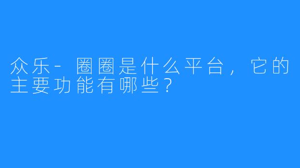 众乐-圈圈是什么平台，它的主要功能有哪些？