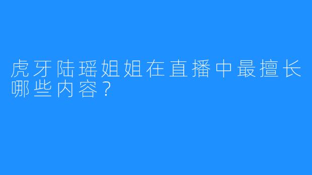 虎牙陆瑶姐姐在直播中最擅长哪些内容？