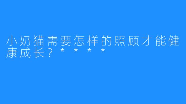 小奶猫需要怎样的照顾才能健康成长？****