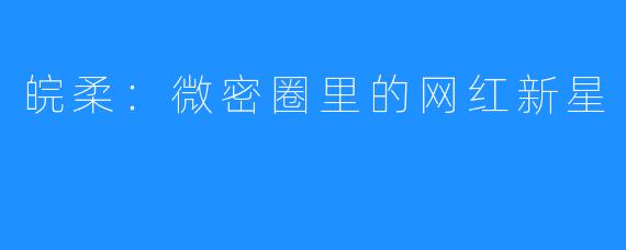 皖柔:微密圈里的网红新星