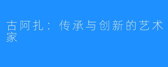 古阿扎:传承与创新的艺术家
