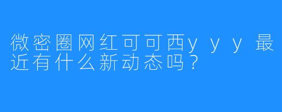 微密圈网红可可西yyy最近有什么新动态吗？