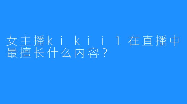 女主播kikii1在直播中最擅长什么内容？