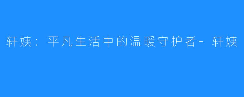 轩姨:平凡生活中的温暖守护者-轩姨