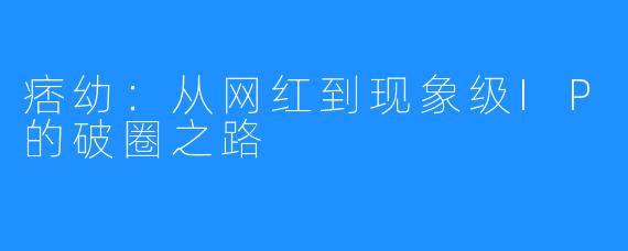 痞幼:从网红到现象级IP的破圈之路