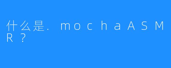 什么是.mochaASMR?