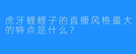 虎牙鲤鲤子的直播风格最大的特点是什么？
