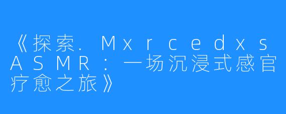 《探索.MxrcedxsASMR:一场沉浸式感官疗愈之旅》