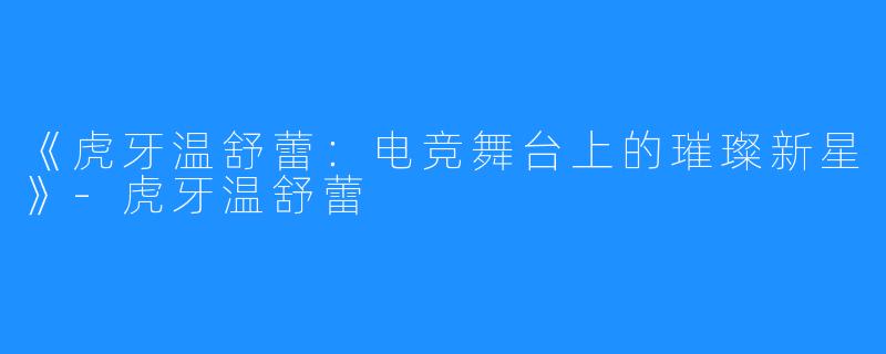 《虎牙温舒蕾:电竞舞台上的璀璨新星》-虎牙温舒蕾