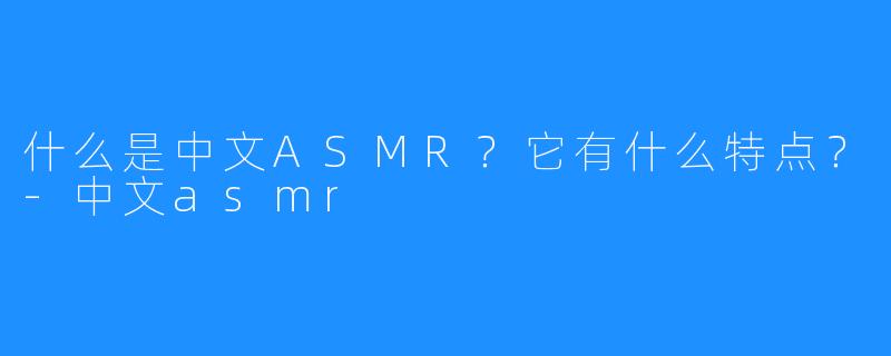 什么是中文ASMR?它有什么特点?-中文asmr