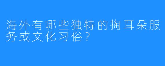 海外有哪些独特的掏耳朵服务或文化习俗?