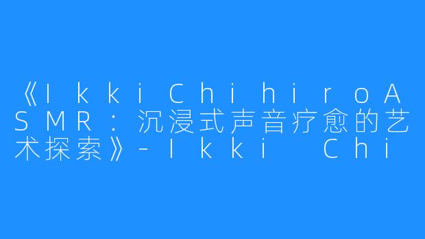 《IkkiChihiroASMR:沉浸式声音疗愈的艺术探索》-Ikki Chihiro ASMR