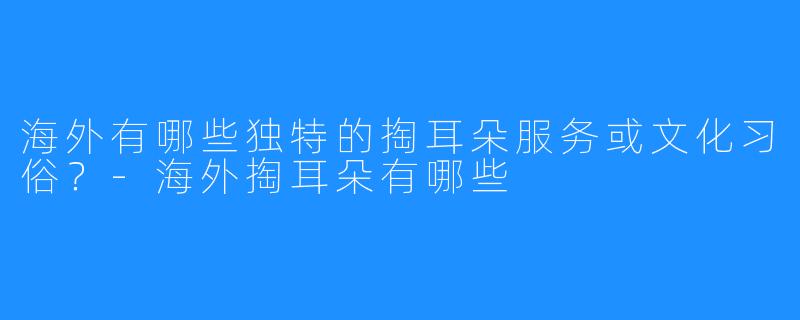 海外有哪些独特的掏耳朵服务或文化习俗?-海外掏耳朵有哪些