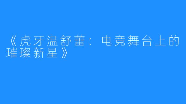 《虎牙温舒蕾:电竞舞台上的璀璨新星》